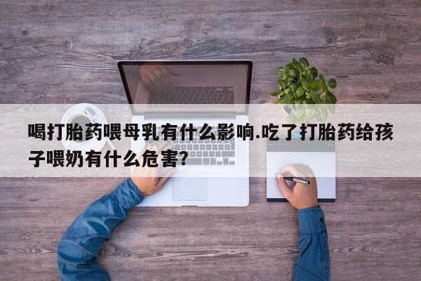 堕胎药叫什么名字微信怎么购买喝打胎药喂母乳有什么影响.吃了打胎药给孩子喂奶有什么危害？