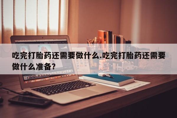堕胎药叫什么名字微信怎么购买吃完打胎药还需要做什么.吃完打胎药还需要做什么准备？