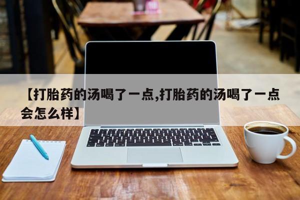 堕胎药叫什么名字微信怎么购买【打胎药的汤喝了一点,打胎药的汤喝了一点会怎么样】