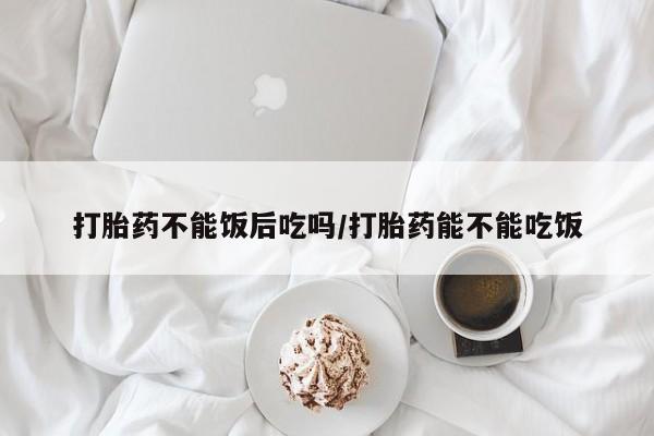 堕胎药叫什么名字微信怎么购买打胎药不能饭后吃吗/打胎药能不能吃饭