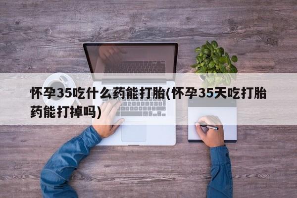 堕胎药叫什么名字微信怎么购买怀孕35吃什么药能打胎(怀孕35天吃打胎药能打掉吗)