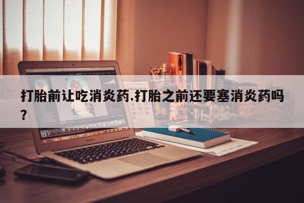 堕胎药叫什么名字微信怎么购买打胎前让吃消炎药.打胎之前还要塞消炎药吗？
