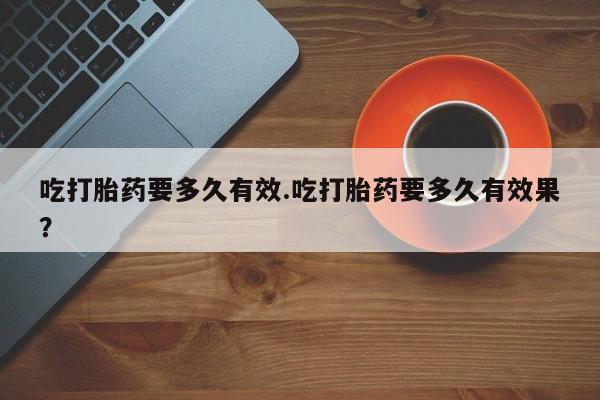 堕胎药叫什么名字微信怎么购买吃打胎药要多久有效.吃打胎药要多久有效果？