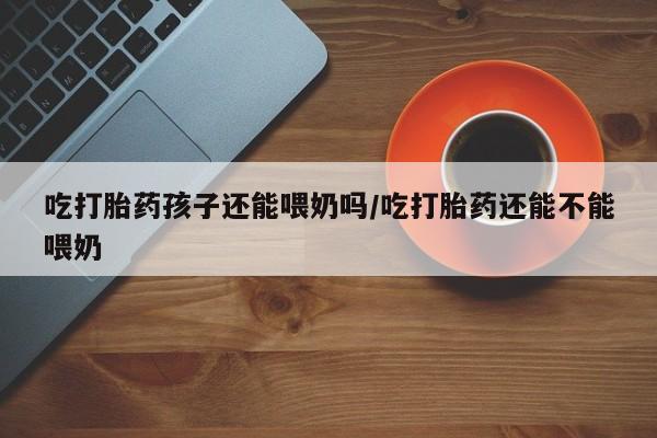 堕胎药叫什么名字微信怎么购买吃打胎药孩子还能喂奶吗/吃打胎药还能不能喂奶