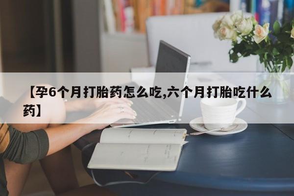 堕胎药叫什么名字微信怎么购买【孕6个月打胎药怎么吃,六个月打胎吃什么药】