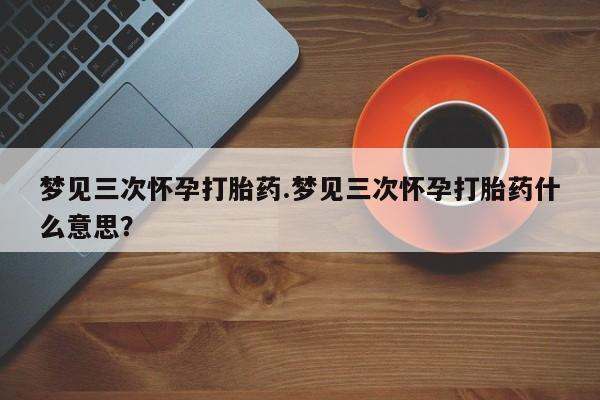 堕胎药叫什么名字微信怎么购买梦见三次怀孕打胎药.梦见三次怀孕打胎药什么意思？