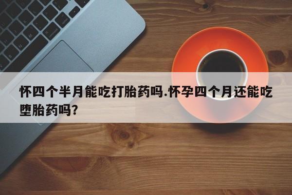 堕胎药叫什么名字微信怎么购买怀四个半月能吃打胎药吗.怀孕四个月还能吃堕胎药吗？