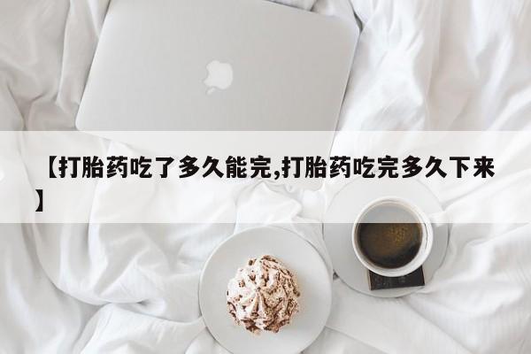 堕胎药叫什么名字微信怎么购买【打胎药吃了多久能完,打胎药吃完多久下来】