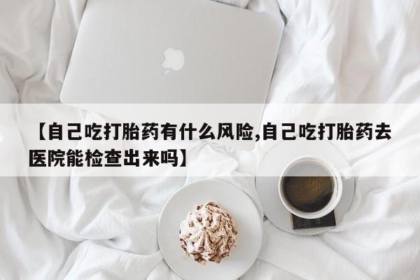 堕胎药叫什么名字微信怎么购买【自己吃打胎药有什么风险,自己吃打胎药去医院能检查出来吗】