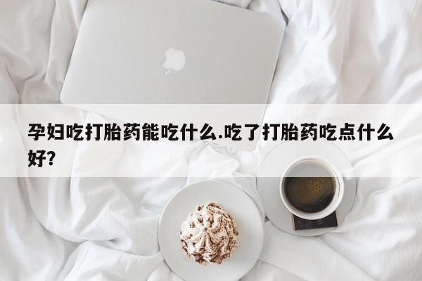 堕胎药叫什么名字微信怎么购买孕妇吃打胎药能吃什么.吃了打胎药吃点什么好？