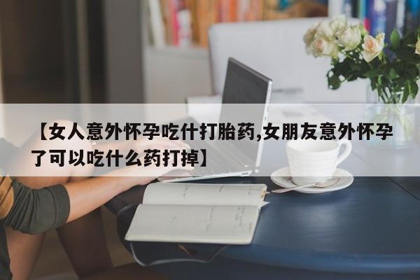 堕胎药叫什么名字微信怎么购买【女人意外怀孕吃什打胎药,女朋友意外怀孕了可以吃什么药打掉】