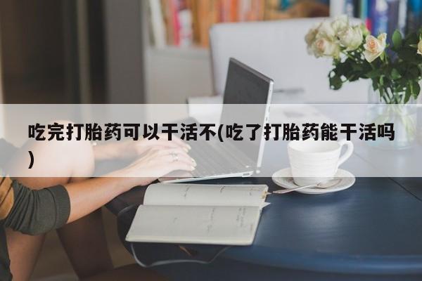 堕胎药叫什么名字微信怎么购买吃完打胎药可以干活不(吃了打胎药能干活吗)