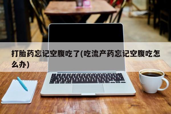 堕胎药叫什么名字微信怎么购买打胎药忘记空腹吃了(吃流产药忘记空腹吃怎么办)