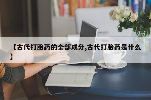 堕胎药叫什么名字微信怎么购买【古代打胎药的全部成分,古代打胎药是什么】