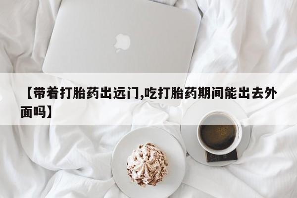 堕胎药叫什么名字微信怎么购买【带着打胎药出远门,吃打胎药期间能出去外面吗】