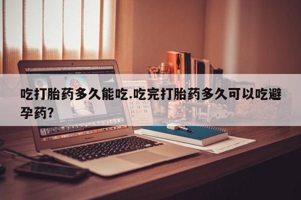 堕胎药叫什么名字微信怎么购买吃打胎药多久能吃.吃完打胎药多久可以吃避孕药？