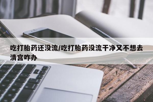 堕胎药叫什么名字微信怎么购买吃打胎药还没流/吃打胎药没流干净又不想去清宫咋办