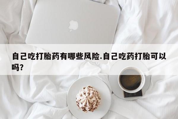 堕胎药叫什么名字微信怎么购买自己吃打胎药有哪些风险.自己吃药打胎可以吗？