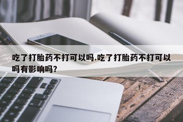 堕胎药叫什么名字微信怎么购买吃了打胎药不打可以吗.吃了打胎药不打可以吗有影响吗？