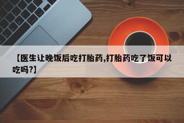 堕胎药叫什么名字微信怎么购买【医生让晚饭后吃打胎药,打胎药吃了饭可以吃吗?】