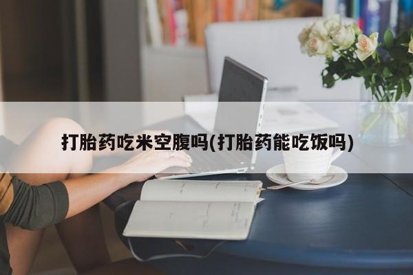 堕胎药叫什么名字微信怎么购买打胎药吃米空腹吗(打胎药能吃饭吗)