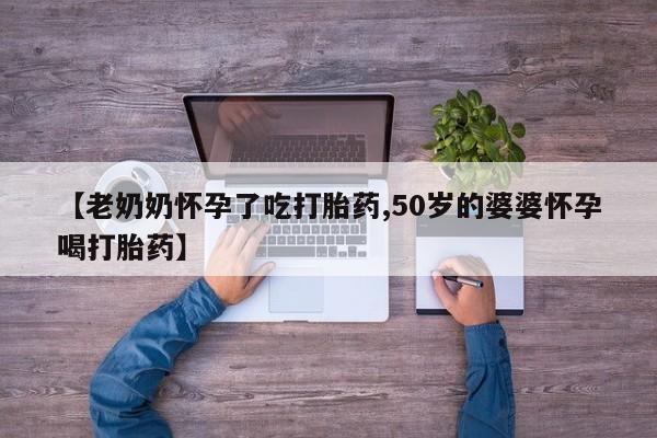 堕胎药叫什么名字微信怎么购买【老奶奶怀孕了吃打胎药,50岁的婆婆怀孕喝打胎药】