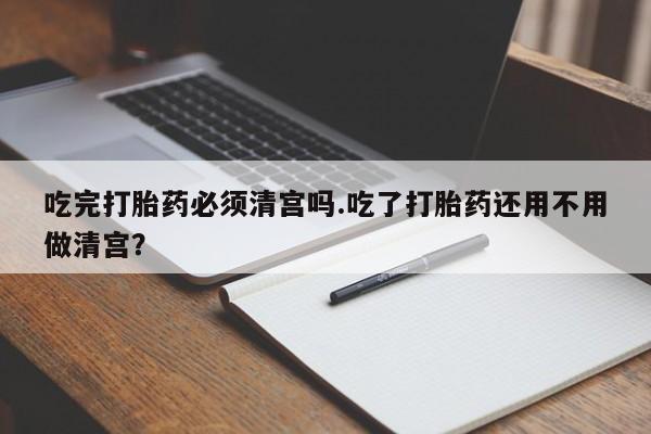 堕胎药叫什么名字微信怎么购买吃完打胎药必须清宫吗.吃了打胎药还用不用做清宫？