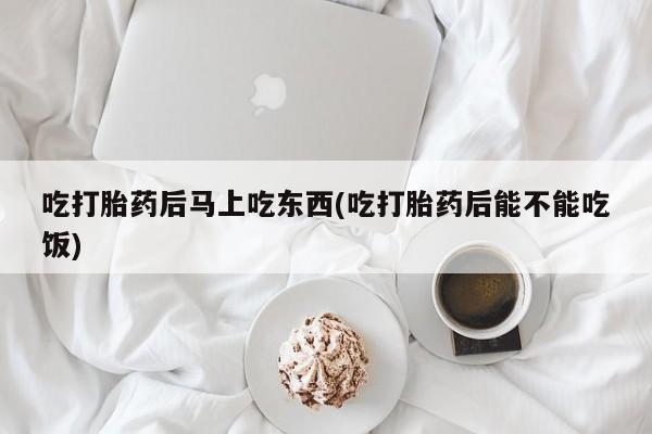 堕胎药叫什么名字微信怎么购买吃打胎药后马上吃东西(吃打胎药后能不能吃饭)