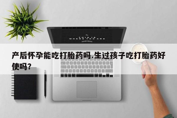 堕胎药叫什么名字微信怎么购买产后怀孕能吃打胎药吗.生过孩子吃打胎药好使吗？