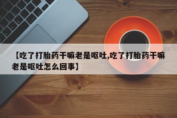堕胎药叫什么名字微信怎么购买【吃了打胎药干嘛老是呕吐,吃了打胎药干嘛老是呕吐怎么回事】