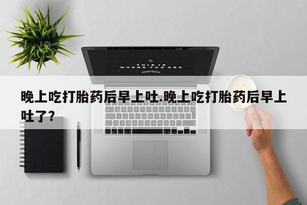 堕胎药叫什么名字微信怎么购买晚上吃打胎药后早上吐.晚上吃打胎药后早上吐了？