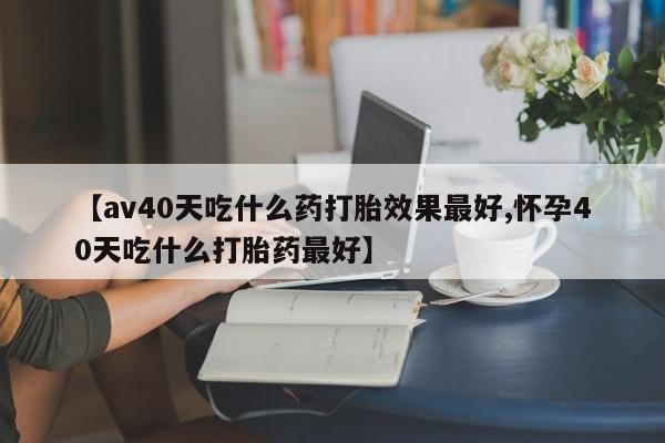 堕胎药叫什么名字微信怎么购买【av40天吃什么药打胎效果最好,怀孕40天吃什么打胎药最好】