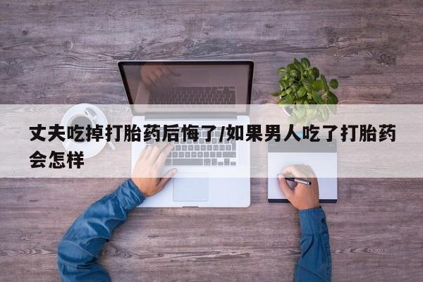堕胎药叫什么名字微信怎么购买丈夫吃掉打胎药后悔了/如果男人吃了打胎药会怎样
