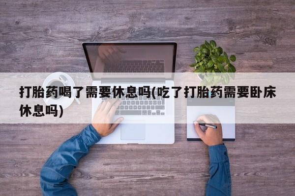 堕胎药叫什么名字微信怎么购买打胎药喝了需要休息吗(吃了打胎药需要卧床休息吗)