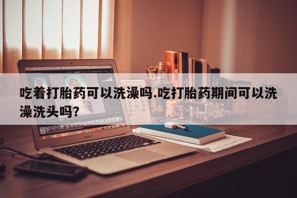 堕胎药叫什么名字微信怎么购买吃着打胎药可以洗澡吗.吃打胎药期间可以洗澡洗头吗？
