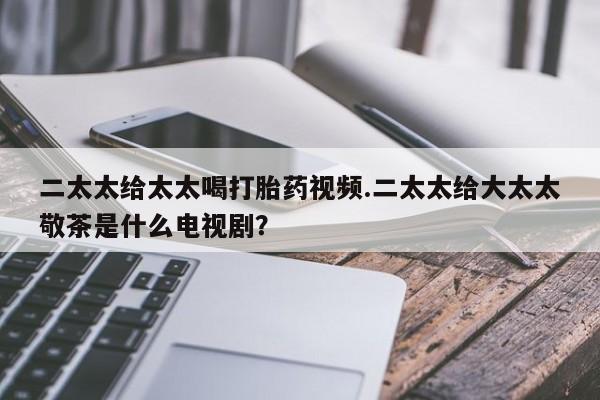 堕胎药叫什么名字微信怎么购买二太太给太太喝打胎药视频.二太太给大太太敬茶是什么电视剧？