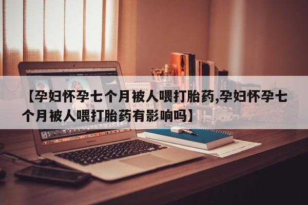 堕胎药叫什么名字微信怎么购买【孕妇怀孕七个月被人喂打胎药,孕妇怀孕七个月被人喂打胎药有影响吗】