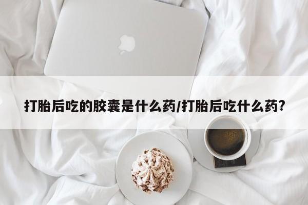堕胎药叫什么名字微信怎么购买打胎后吃的胶囊是什么药/打胎后吃什么药?