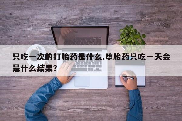 堕胎药叫什么名字微信怎么购买只吃一次的打胎药是什么.堕胎药只吃一天会是什么结果？