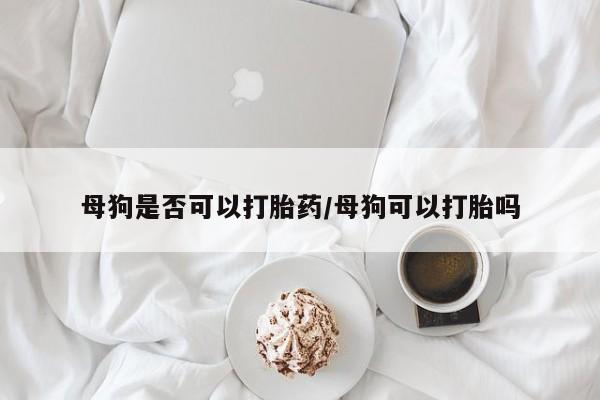 堕胎药叫什么名字微信怎么购买母狗是否可以打胎药/母狗可以打胎吗