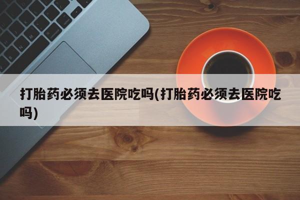 堕胎药叫什么名字微信怎么购买打胎药必须去医院吃吗(打胎药必须去医院吃吗)