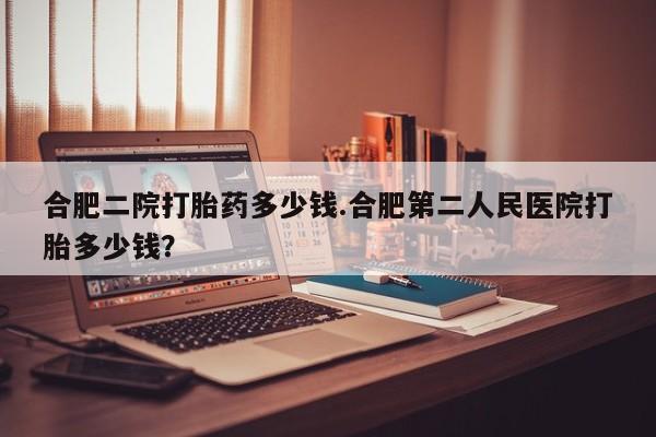 堕胎药叫什么名字微信怎么购买合肥二院打胎药多少钱.合肥第二人民医院打胎多少钱？