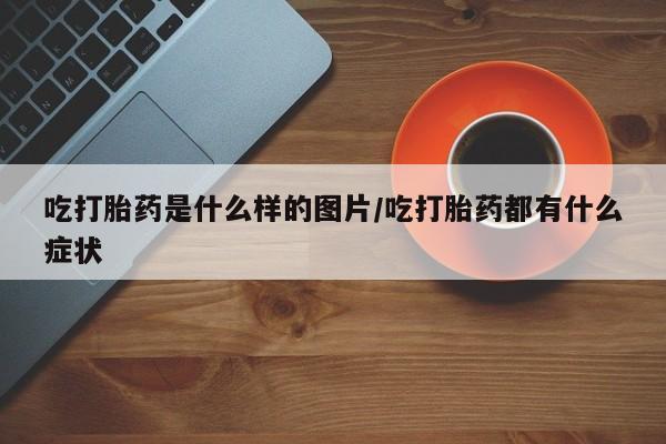 堕胎药叫什么名字微信怎么购买吃打胎药是什么样的图片/吃打胎药都有什么症状