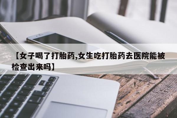 堕胎药叫什么名字微信怎么购买【女子喝了打胎药,女生吃打胎药去医院能被检查出来吗】
