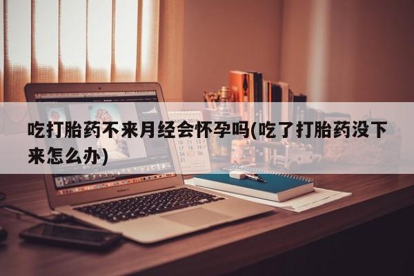 堕胎药叫什么名字微信怎么购买吃打胎药不来月经会怀孕吗(吃了打胎药没下来怎么办)