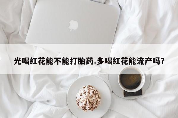 堕胎药叫什么名字微信怎么购买光喝红花能不能打胎药.多喝红花能流产吗？