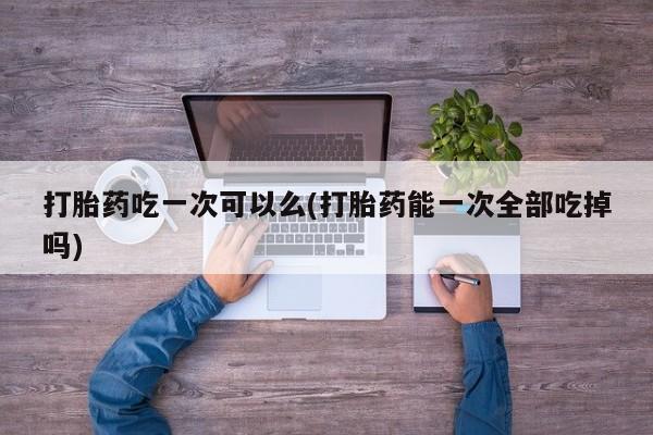 堕胎药叫什么名字微信怎么购买打胎药吃一次可以么(打胎药能一次全部吃掉吗)