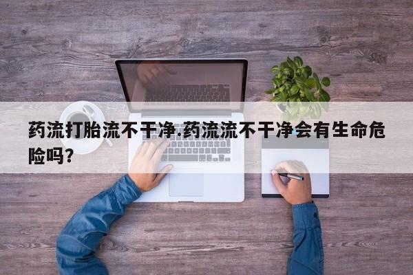 堕胎药叫什么名字微信怎么购买药流打胎流不干净.药流流不干净会有生命危险吗？
