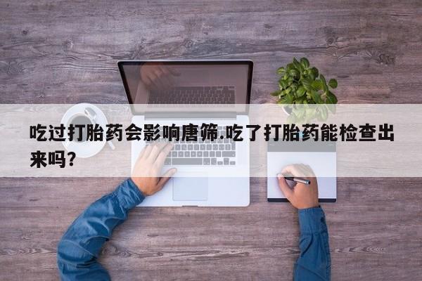 堕胎药叫什么名字微信怎么购买吃过打胎药会影响唐筛.吃了打胎药能检查出来吗？