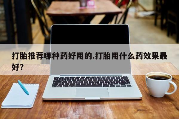 堕胎药叫什么名字微信怎么购买打胎推荐哪种药好用的.打胎用什么药效果最好？